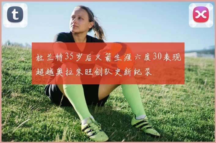 杜兰特35岁后火箭生涯六度30表现超越奥拉朱旺创队史新纪录
