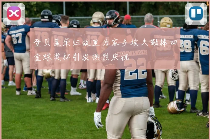 登贝莱荣归故里为家乡埃夫勒捧回金球奖杯引发热烈庆祝