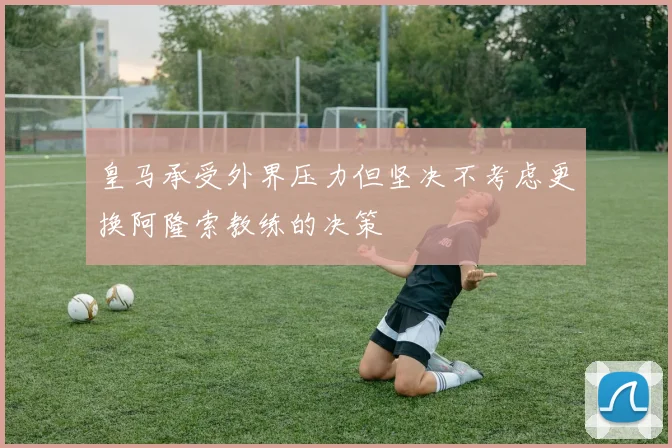 皇马承受外界压力但坚决不考虑更换阿隆索教练的决策