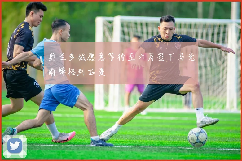 奥兰多城愿意等待至六月签下马竞前锋格列兹曼