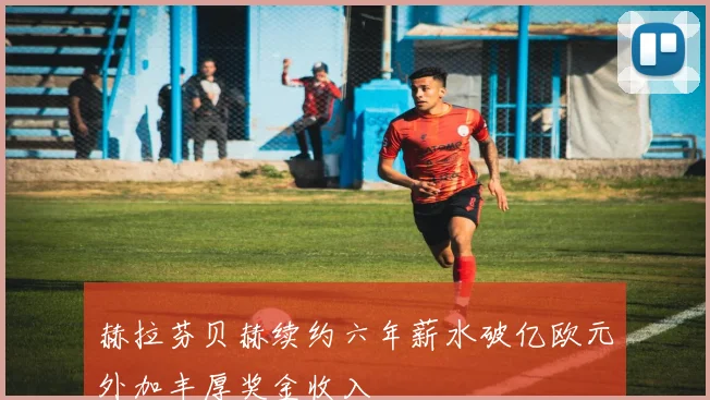 赫拉芬贝赫续约六年薪水破亿欧元外加丰厚奖金收入