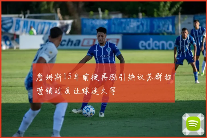 詹姆斯15年前梗再现引热议苏群称营销过度让球迷久等