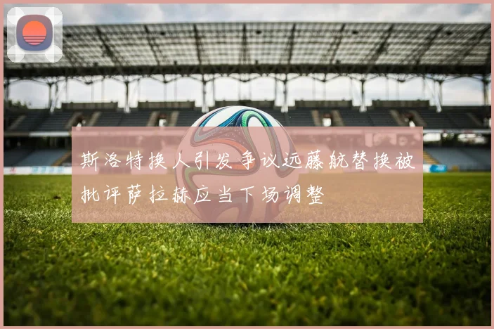 斯洛特换人引发争议远藤航替换被批评萨拉赫应当下场调整