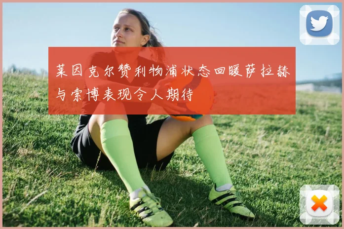 莱因克尔赞利物浦状态回暖萨拉赫与索博表现令人期待