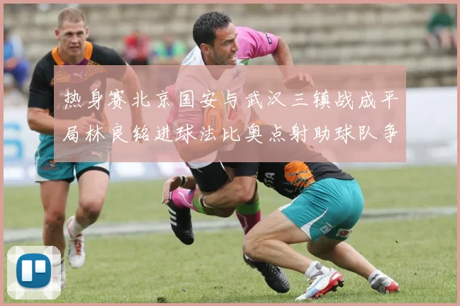 热身赛北京国安与武汉三镇战成平局林良铭进球法比奥点射助球队争平