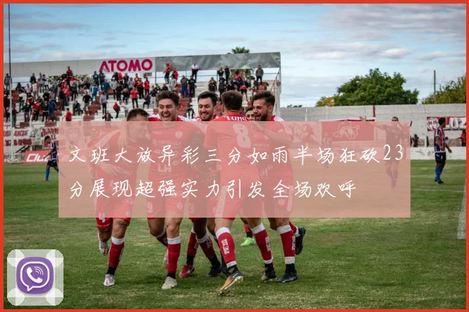 文班大放异彩三分如雨半场狂砍23分展现超强实力引发全场欢呼