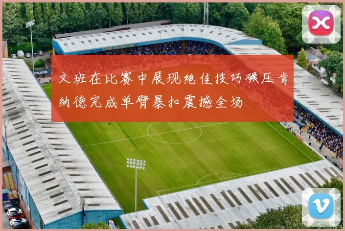 文班在比赛中展现绝佳技巧碾压肯纳德完成单臂暴扣震撼全场