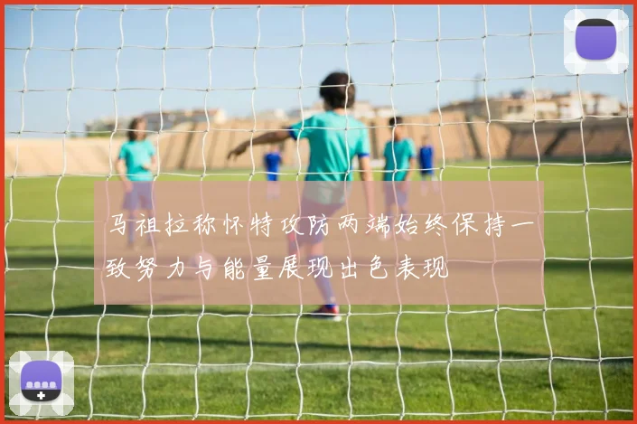 马祖拉称怀特攻防两端始终保持一致努力与能量展现出色表现