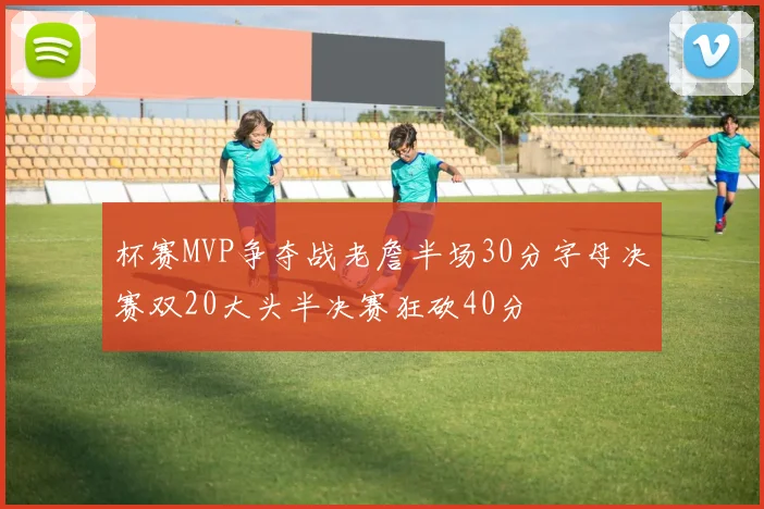 杯赛MVP争夺战老詹半场30分字母决赛双20大头半决赛狂砍40分