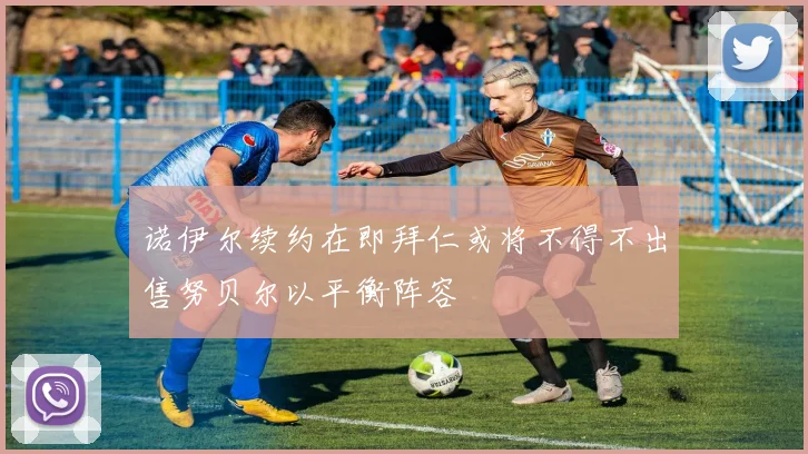 诺伊尔续约在即拜仁或将不得不出售努贝尔以平衡阵容