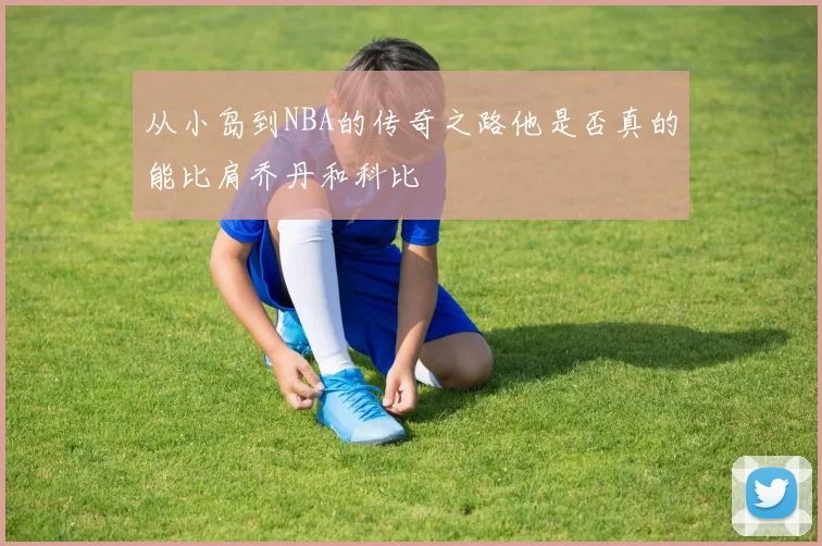 从小岛到NBA的传奇之路他是否真的能比肩乔丹和科比