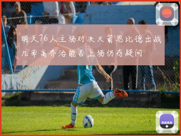 明天76人主场对决火箭恩比德出战几率高乔治能否上场仍存疑问