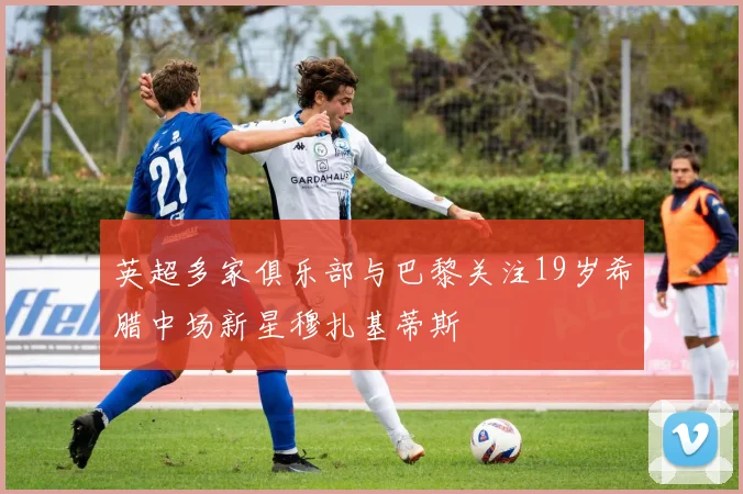 英超多家俱乐部与巴黎关注19岁希腊中场新星穆扎基蒂斯