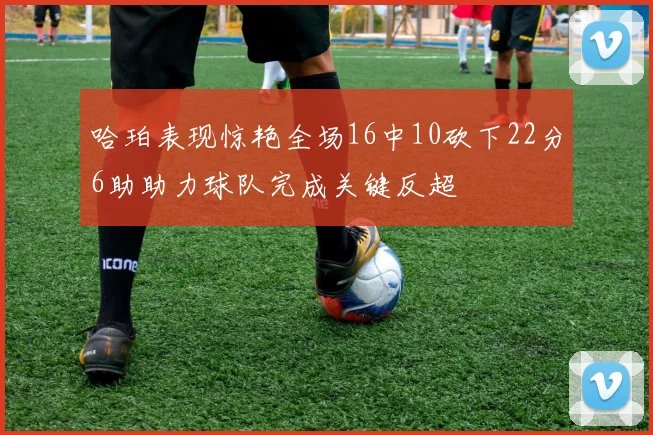 哈珀表现惊艳全场16中10砍下22分6助助力球队完成关键反超