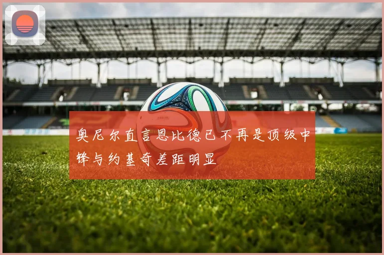 奥尼尔直言恩比德已不再是顶级中锋与约基奇差距明显