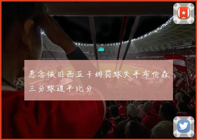 悬念依旧西亚卡姆罚球失手布伦森三分球追平比分