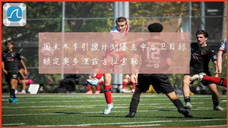 国米冬季引援计划曝光中后卫目标锁定奥多涅兹吉拉索勒