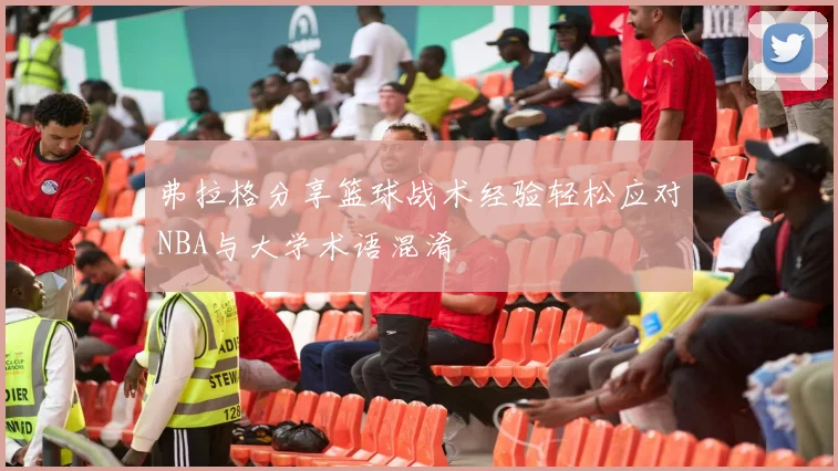 弗拉格分享篮球战术经验轻松应对NBA与大学术语混淆