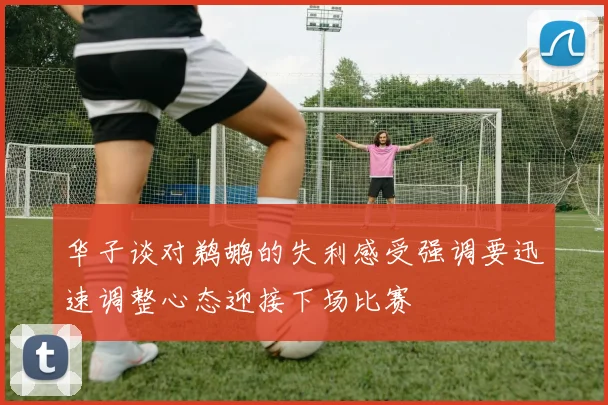 华子谈对鹈鹕的失利感受强调要迅速调整心态迎接下场比赛