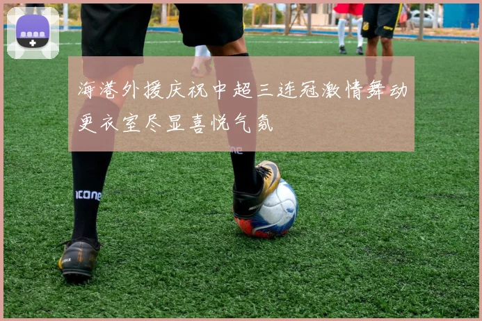 海港外援庆祝中超三连冠激情舞动更衣室尽显喜悦气氛
