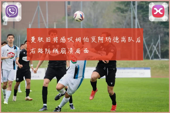 曼联旧将感叹姆伯莫阿玛德离队后右路防线崩溃局面