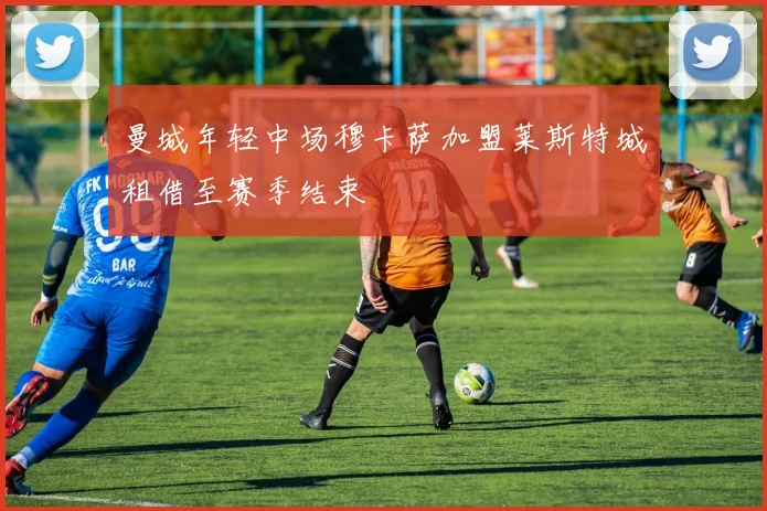 曼城年轻中场穆卡萨加盟莱斯特城租借至赛季结束