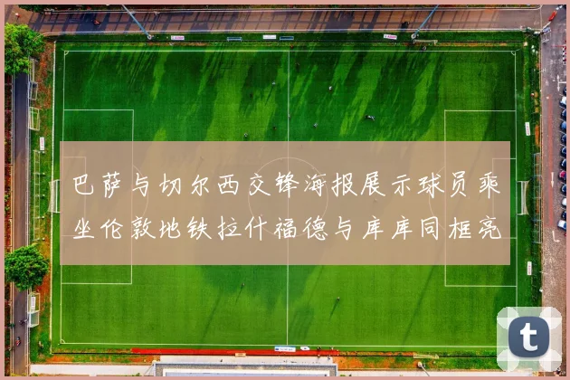 巴萨与切尔西交锋海报展示球员乘坐伦敦地铁拉什福德与库库同框亮相