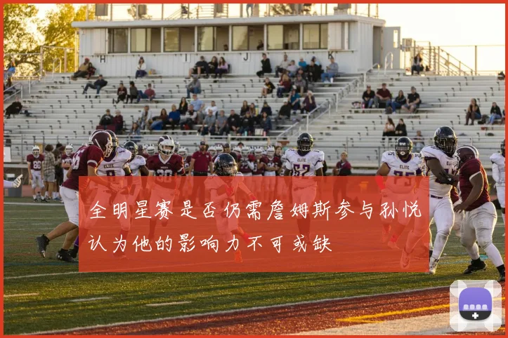 全明星赛是否仍需詹姆斯参与孙悦认为他的影响力不可或缺