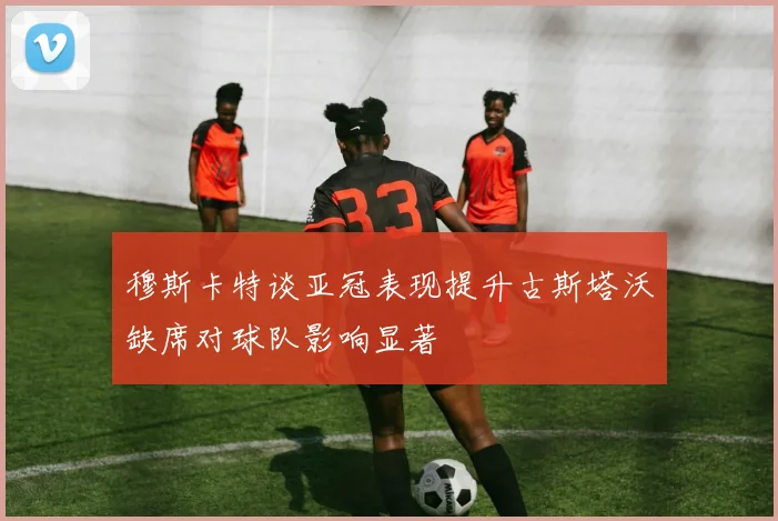 穆斯卡特谈亚冠表现提升古斯塔沃缺席对球队影响显著