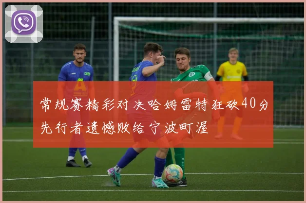 常规赛精彩对决哈姆雷特狂砍40分先行者遗憾败给宁波町渥