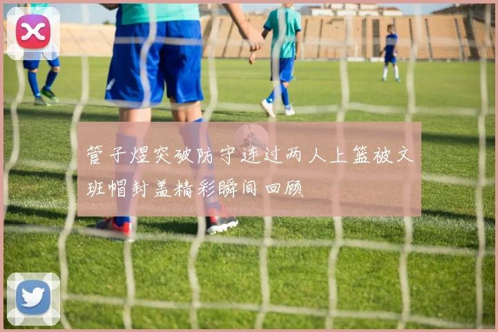 管子煜突破防守连过两人上篮被文班帽封盖精彩瞬间回顾