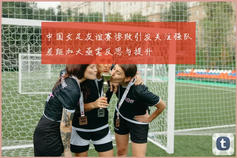 中国女足友谊赛惨败引发关注强队差距加大亟需反思与提升