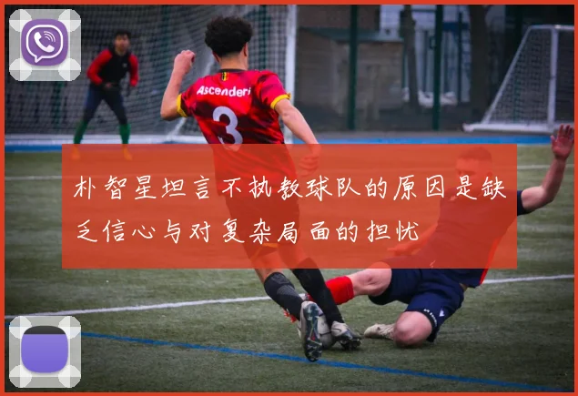 朴智星坦言不执教球队的原因是缺乏信心与对复杂局面的担忧