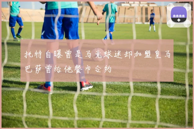 托特自曝曾是马竞球迷却加盟皇马巴萨曾给他餐巾合约