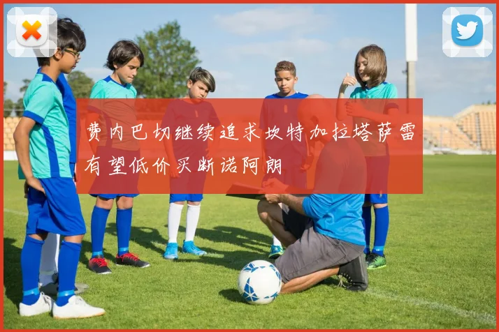 费内巴切继续追求坎特加拉塔萨雷有望低价买断诺阿朗