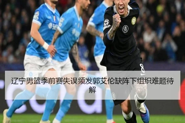 辽宁男篮季前赛失误频发郭艾伦缺阵下组织难题待解